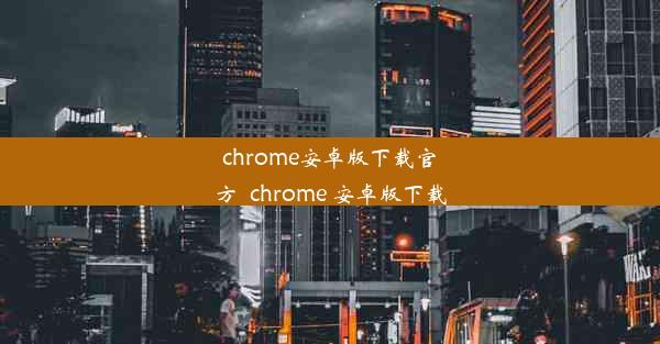 chrome安卓版下载官方_chrome 安卓版下载