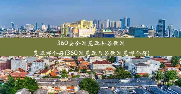 360安全浏览器和谷歌浏览器哪个好(360浏览器与谷歌浏览哪个好)