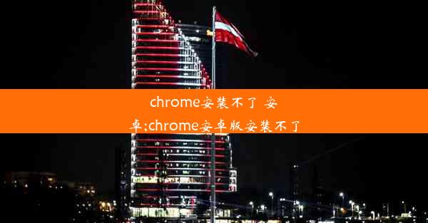 chrome安装不了 安卓;chrome安卓版安装不了