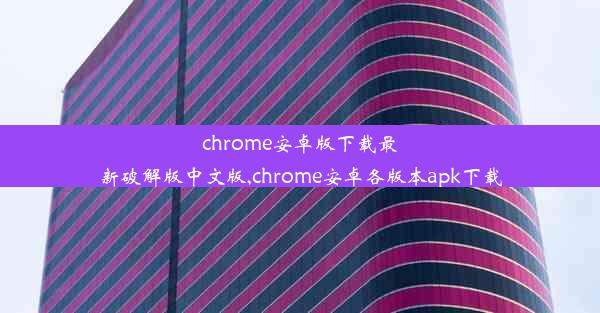 chrome安卓版下载最新破解版中文版,chrome安卓各版本apk下载