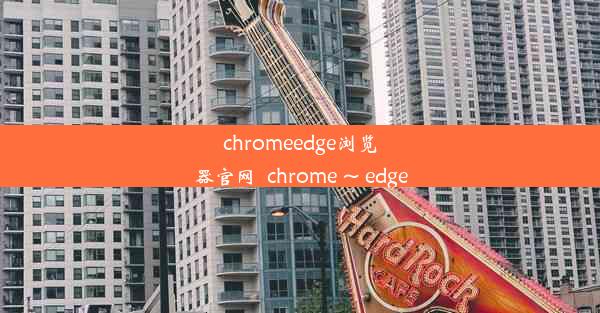 chromeedge浏览器官网_chrome ~ edge