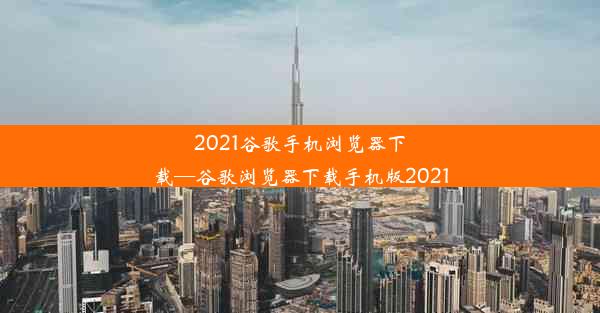 2021谷歌手机浏览器下载—谷歌浏览器下载手机版2021