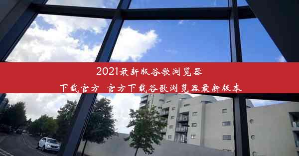 2021最新版谷歌浏览器下载官方_官方下载谷歌浏览器最新版本