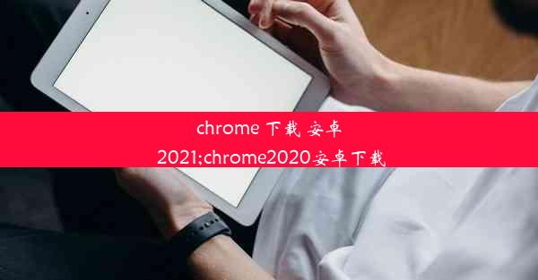 chrome 下载 安卓 2021;chrome2020安卓下载