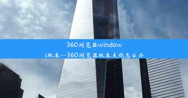 360浏览器windows版本—360浏览器版本太低怎么办