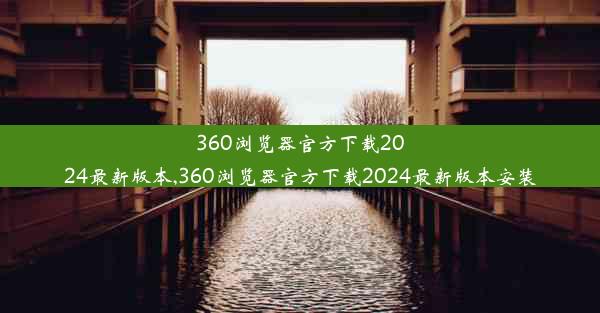 360浏览器官方下载2024最新版本,360浏览器官方下载2024最新版本安装