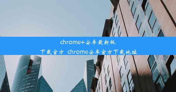 chrome+安卓最新版下载官方_chrome安卓官方下载地址