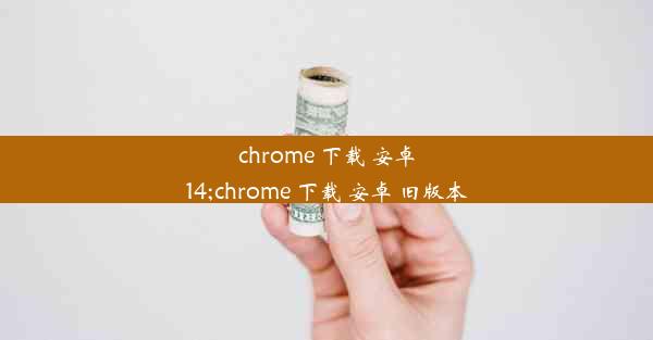 chrome 下载 安卓14;chrome 下载 安卓 旧版本