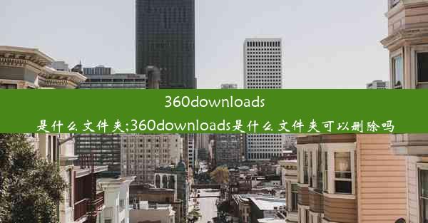 360downloads是什么文件夹;360downloads是什么文件夹可以删除吗