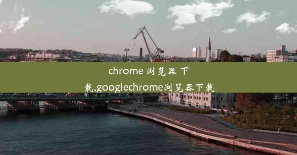 chrome 浏览器 下载,googlechrome浏览器下载