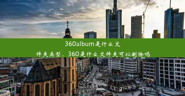 360album是什么文件夹类型、360是什么文件夹可以删除吗