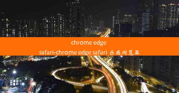 chrome edge safari-chrome edge safari 乐感浏览器