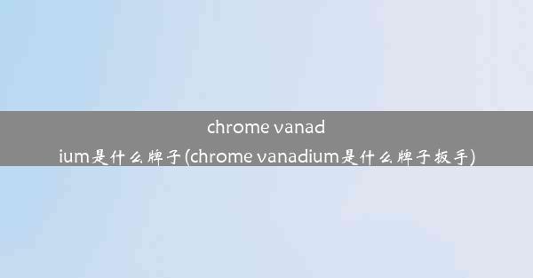 chrome vanadium是什么牌子(chrome vanadium是什么牌子扳手)