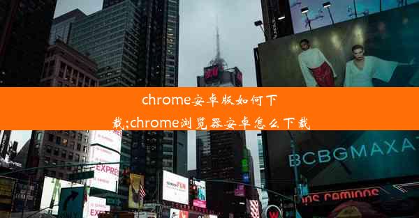 chrome安卓版如何下载;chrome浏览器安卓怎么下载