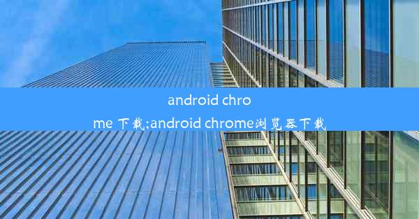 android chrome 下载;android chrome浏览器下载