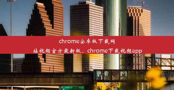 chrome安卓版下载网站视频官方最新版、chrome下载视频app