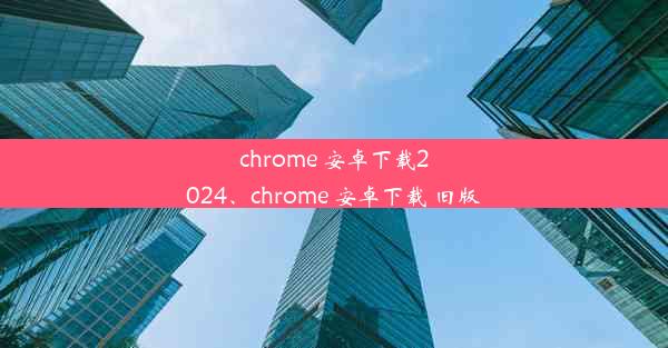 chrome 安卓下载2024、chrome 安卓下载 旧版