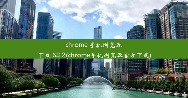 chrome 手机浏览器下载 68.2(chrome手机浏览器官方下载)