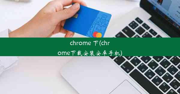 chrome 下(chrome下载安装安卓手机)