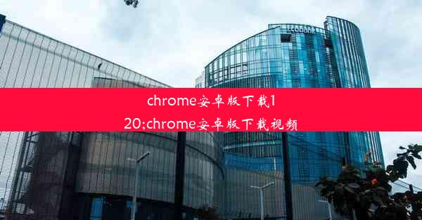 chrome安卓版下载120;chrome安卓版下载视频