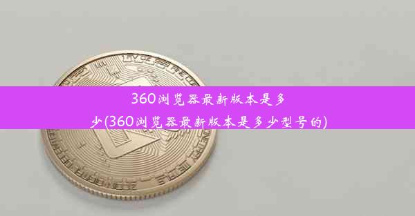 360浏览器最新版本是多少(360浏览器最新版本是多少型号的)