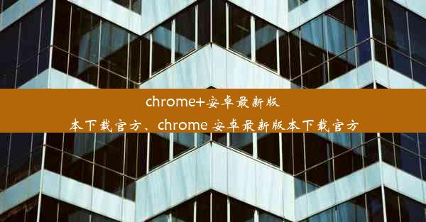 chrome+安卓最新版本下载官方、chrome 安卓最新版本下载官方