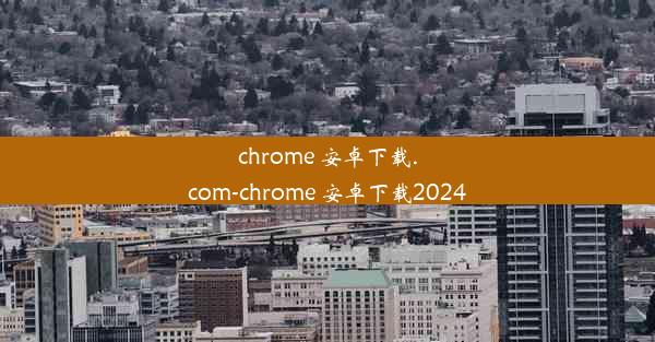 chrome 安卓下载.com-chrome 安卓下载2024