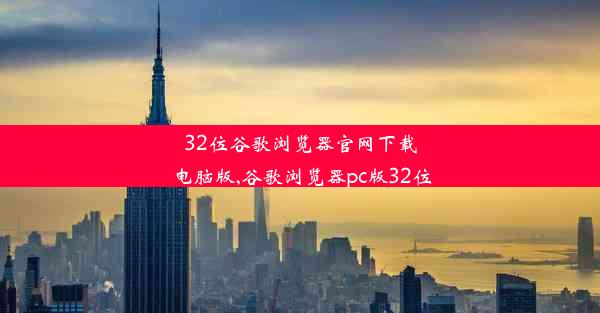 32位谷歌浏览器官网下载电脑版,谷歌浏览器pc版32位