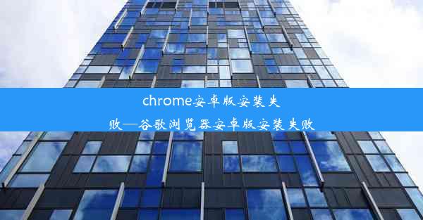 chrome安卓版安装失败—谷歌浏览器安卓版安装失败