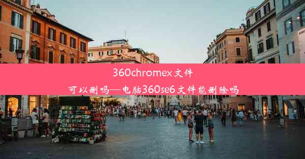 360chromex文件可以删吗—电脑360se6文件能删除吗