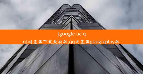 [google-uc-qq]浏览器下载最新版,qq浏览器googleplay版