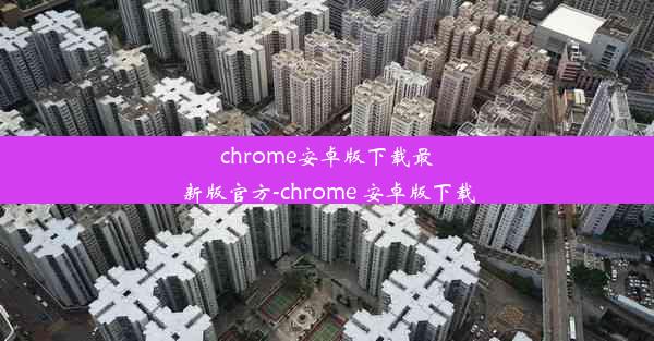 chrome安卓版下载最新版官方-chrome 安卓版下载