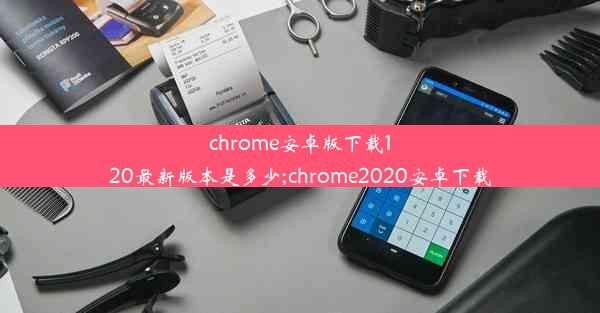 chrome安卓版下载120最新版本是多少;chrome2020安卓下载