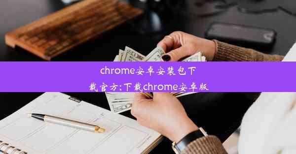 chrome安卓安装包下载官方;下载chrome安卓版