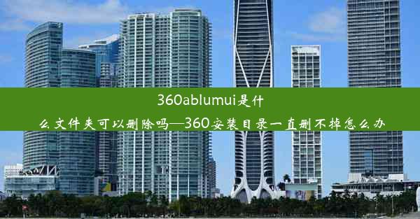 360ablumui是什么文件夹可以删除吗—360安装目录一直删不掉怎么办