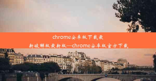 chrome安卓版下载最新破解版最新版—chrome安卓版官方下载