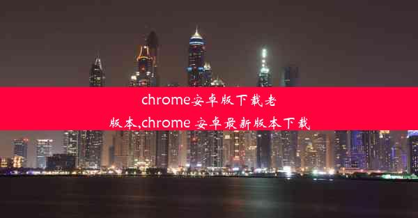 chrome安卓版下载老版本,chrome 安卓最新版本下载