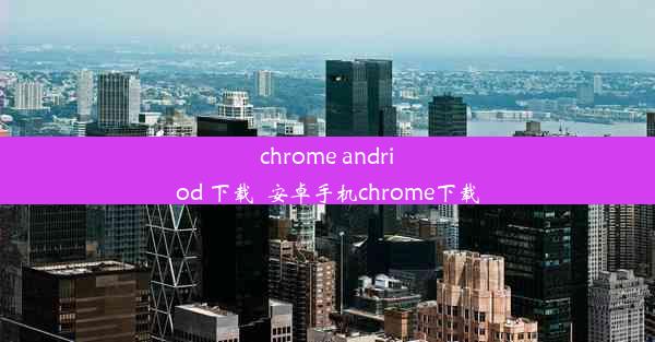 chrome andriod 下载_安卓手机chrome下载