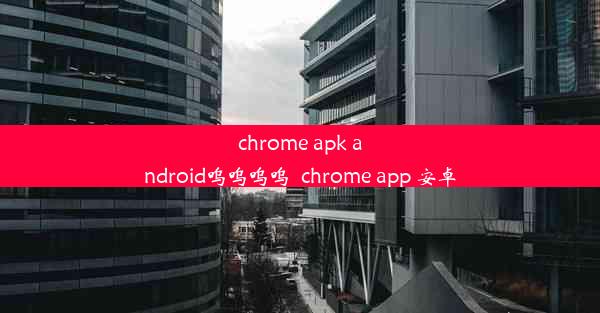 chrome apk android呜呜呜呜_chrome app 安卓