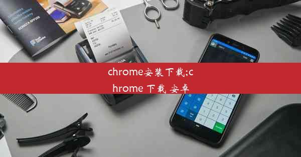 chrome安装下载;chrome 下载 安卓