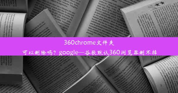 360chrome文件夹可以删除吗？google—谷歌默认360浏览器删不掉