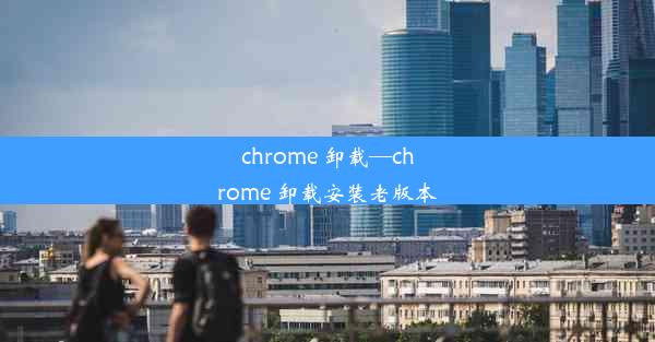 chrome 卸载—chrome 卸载安装老版本