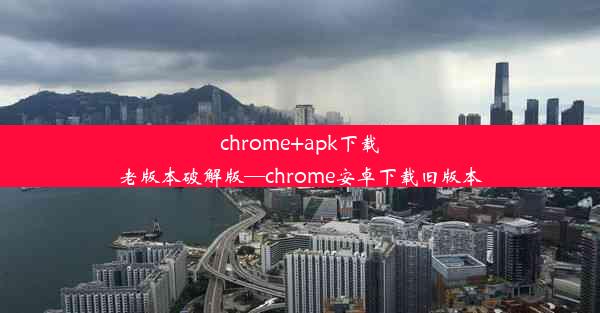 chrome+apk下载老版本破解版—chrome安卓下载旧版本