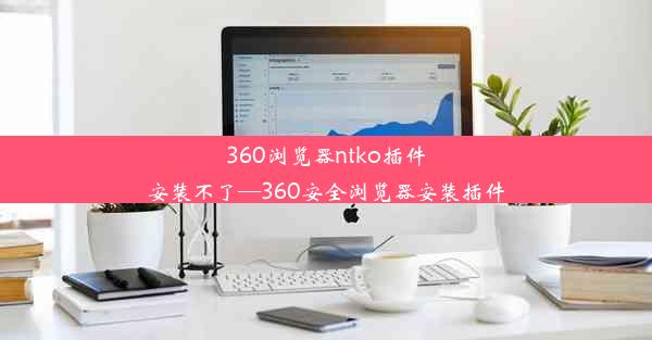 360浏览器ntko插件安装不了—360安全浏览器安装插件