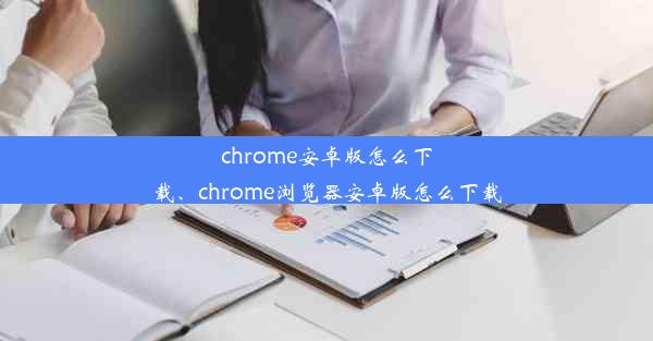 chrome安卓版怎么下载、chrome浏览器安卓版怎么下载