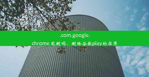 .com.google.chrome 能删吗、删除谷歌play的后果