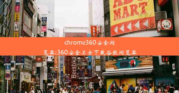 chrome360安全浏览器;360安全卫士下载谷歌浏览器