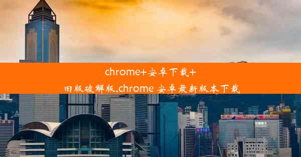 chrome+安卓下载+旧版破解版,chrome 安卓最新版本下载