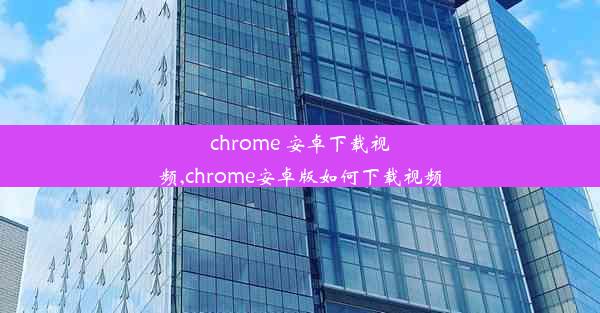 chrome 安卓下载视频,chrome安卓版如何下载视频