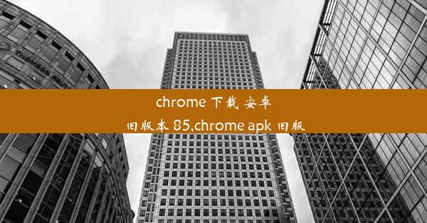 chrome 下载 安卓 旧版本 85,chrome apk 旧版